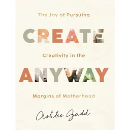 Create Anyway – The Joy of Pursuing Creativity in the Margins of Motherhood - Ashlee Gadd
